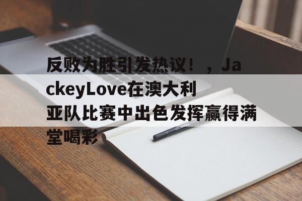 反败为胜引发热议！，JackeyLove在澳大利亚队比赛中出色发挥赢得满堂喝彩